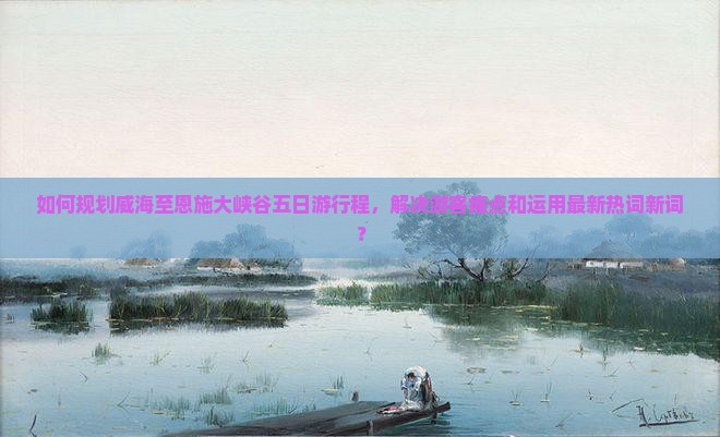 如何规划威海至恩施大峡谷五日游行程，解决游客痛点和运用最新热词新词？