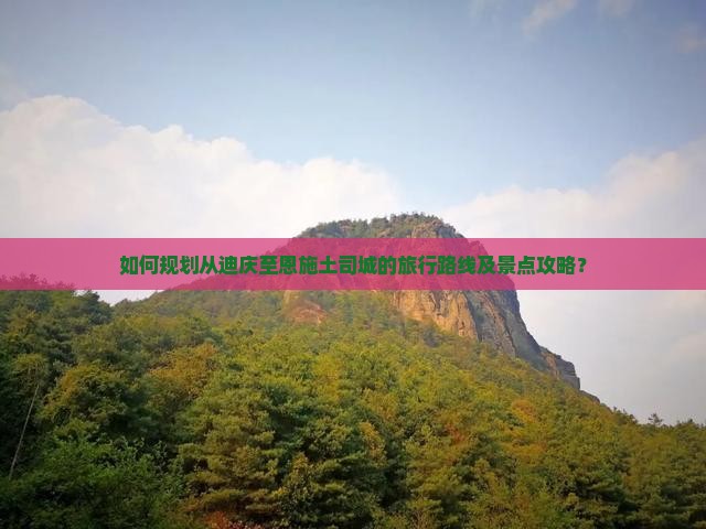 如何规划从迪庆至恩施土司城的旅行路线及景点攻略？