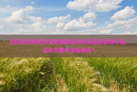 如何规划阿克苏至恩施腾龙洞的高品质旅游行程，解决交通与住宿痛点？