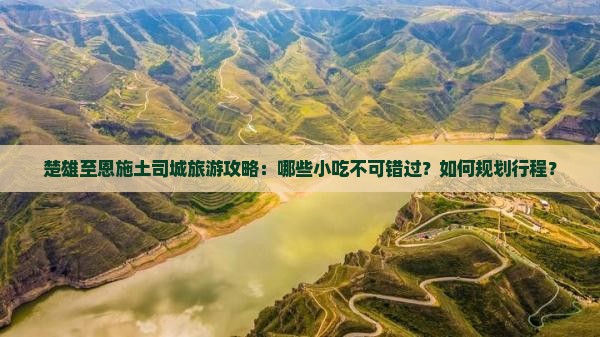 楚雄至恩施土司城旅游攻略：哪些小吃不可错过？如何规划行程？