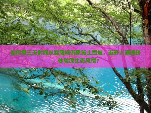 如何用三天时间从濮阳畅游恩施土司城，避开人潮拥挤，体验原生态风情？