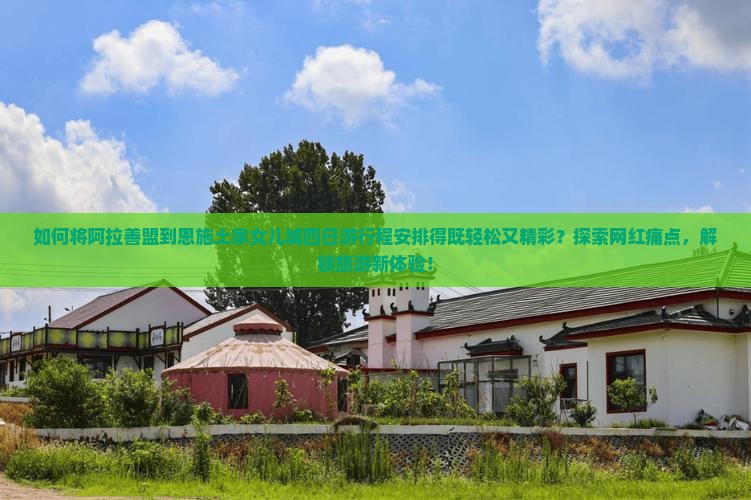 如何将阿拉善盟到恩施土家女儿城四日游行程安排得既轻松又精彩？探索网红痛点，解锁旅游新体验！