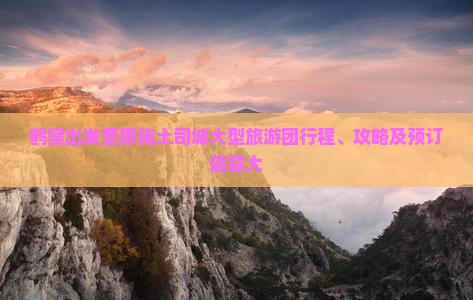 鹤壁出发至恩施土司城大型旅游团行程、攻略及预订信息大
