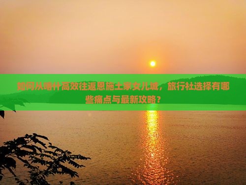 如何从喀什高效往返恩施土家女儿城，旅行社选择有哪些痛点与最新攻略？