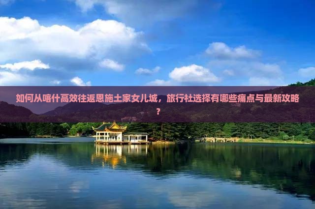 如何从喀什高效往返恩施土家女儿城，旅行社选择有哪些痛点与最新攻略？