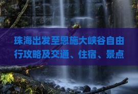 珠海出发至恩施大峡谷自由行攻略及交通、住宿、景点全面指南