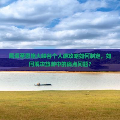 鹰潭至恩施大峡谷个人游攻略如何制定，如何解决旅游中的痛点问题？