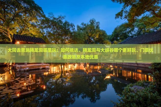 大同去恩施腾龙洞哪里玩：如何抵达、腾龙洞与大峡谷哪个更好玩、门票优惠政策及本地优惠
