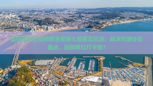 如何规划巴音郭楞至恩施七星寨五日游，解决交通住宿痛点，玩转网红打卡地？