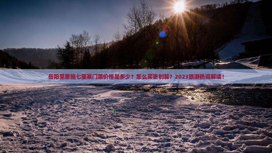 岳阳至恩施七星寨门票价格是多少？怎么买更划算？2023旅游热词解读！