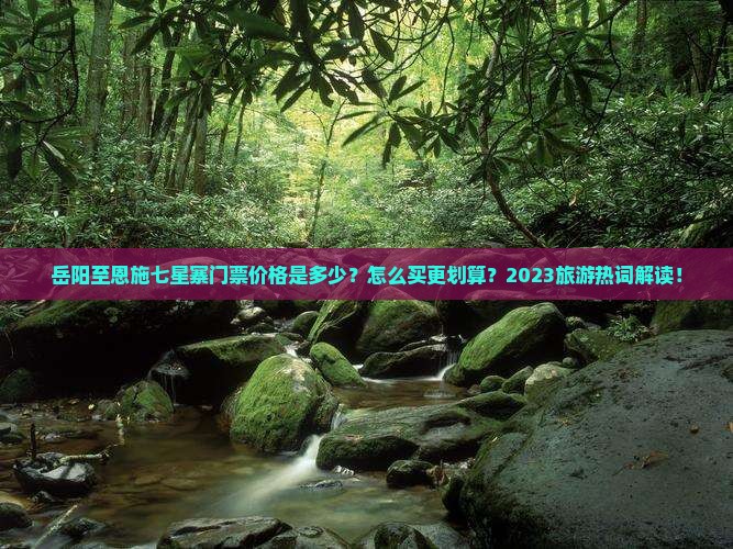 岳阳至恩施七星寨门票价格是多少？怎么买更划算？2023旅游热词解读！