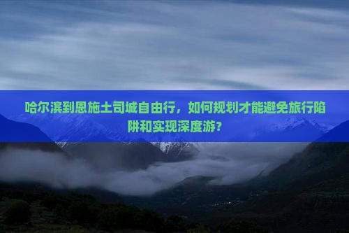 哈尔滨到恩施土司城自由行，如何规划才能避免旅行陷阱和实现深度游？