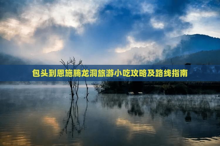 包头到恩施腾龙洞旅游小吃攻略及路线指南
