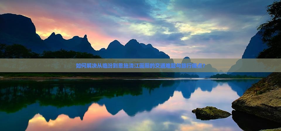 如何解决从临汾到恩施清江画廊的交通难题与旅行痛点？