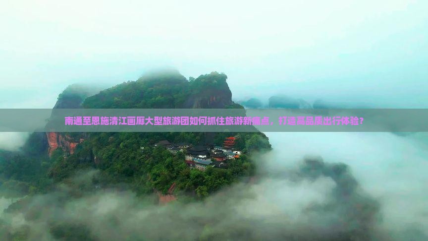 南通至恩施清江画廊大型旅游团如何抓住旅游新痛点，打造高品质出行体验？