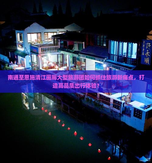 南通至恩施清江画廊大型旅游团如何抓住旅游新痛点，打造高品质出行体验？