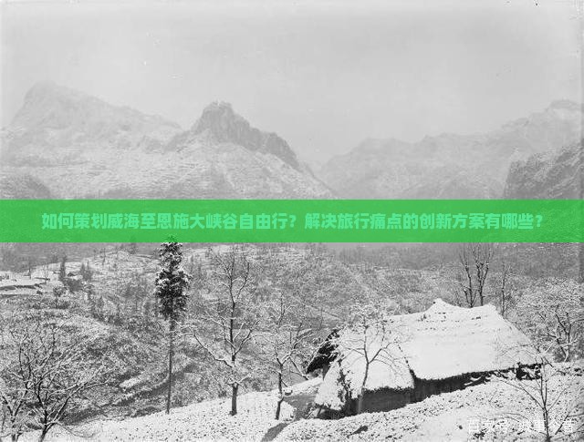 如何策划威海至恩施大峡谷自由行？解决旅行痛点的创新方案有哪些？