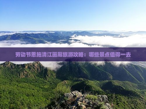 劳动节恩施清江画廊旅游攻略：哪些景点值得一去