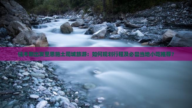 佳木斯出发至恩施土司城旅游：如何规划行程及必尝当地小吃推荐？