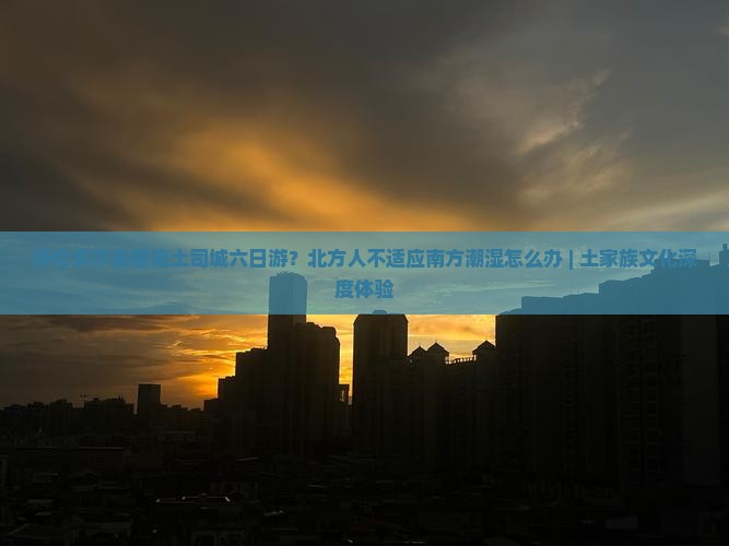 呼伦贝尔去恩施土司城六日游？北方人不适应南方潮湿怎么办 | 土家族文化深度体验