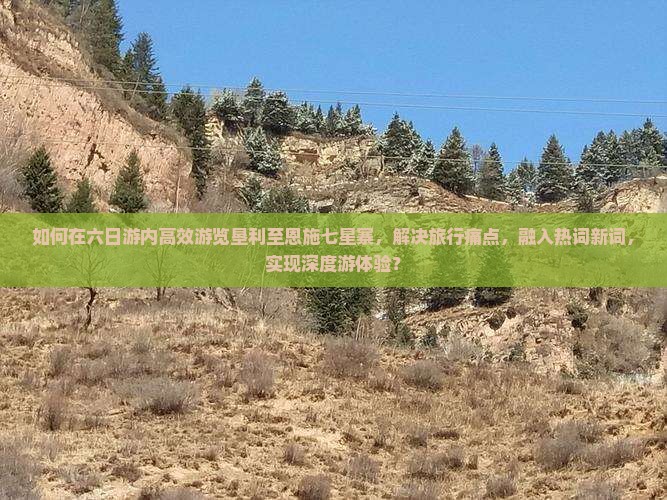 如何在六日游内高效游览垦利至恩施七星寨，解决旅行痛点，融入热词新词，实现深度游体验？