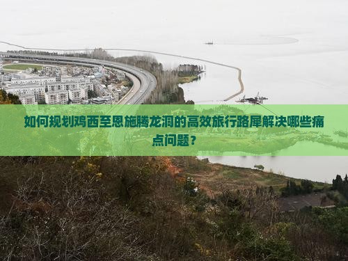 如何规划鸡西至恩施腾龙洞的高效旅行路犀解决哪些痛点问题？