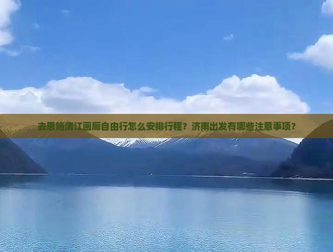 去恩施清江画廊自由行怎么安排行程？济南出发有哪些注意事项？