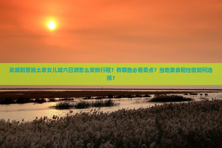 武威到恩施土家女儿城六日游怎么安排行程？有哪些必看景点？当地美食和住宿如何选择？