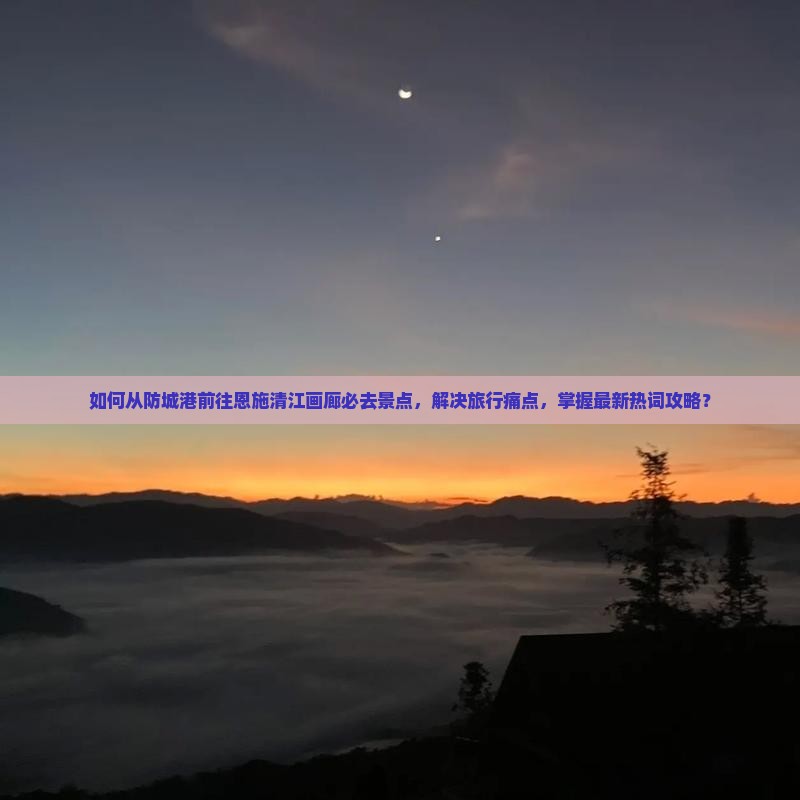 如何从防城港前往恩施清江画廊必去景点，解决旅行痛点，掌握最新热词攻略？