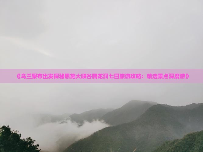 《乌兰察布出发探秘恩施大峡谷腾龙洞七日旅游攻略：精选景点深度游》
