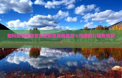 如何规划从昌吉出发到恩施腾龙洞七日游的行程与预算？