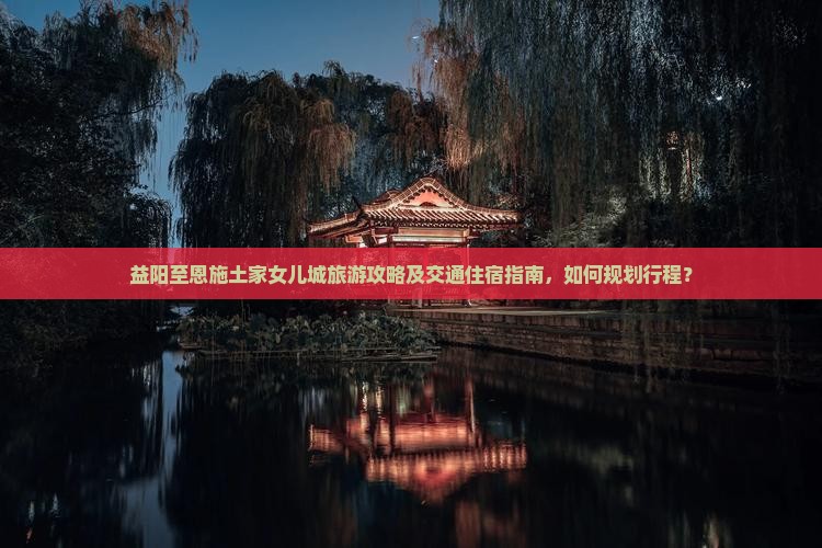 益阳至恩施土家女儿城旅游攻略及交通住宿指南，如何规划行程？