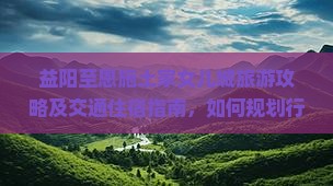 益阳至恩施土家女儿城旅游攻略及交通住宿指南，如何规划行程？