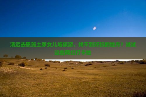 清远去恩施土家女儿城旅游，找不到好玩的地方？试试这些网红打卡地