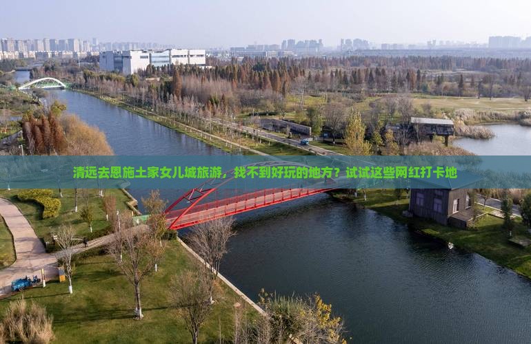清远去恩施土家女儿城旅游，找不到好玩的地方？试试这些网红打卡地