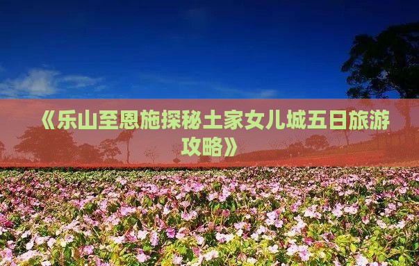 《乐山至恩施探秘土家女儿城五日旅游攻略》