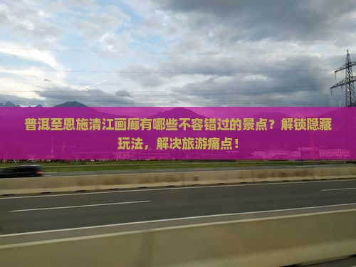 普洱至恩施清江画廊有哪些不容错过的景点？解锁隐藏玩法，解决旅游痛点！