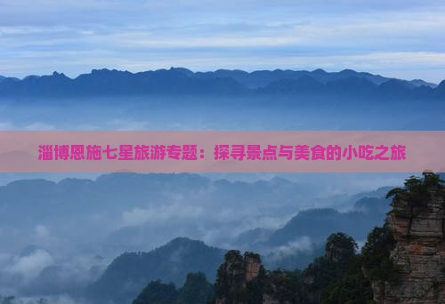 淄博恩施七星旅游专题：探寻景点与美食的小吃之旅