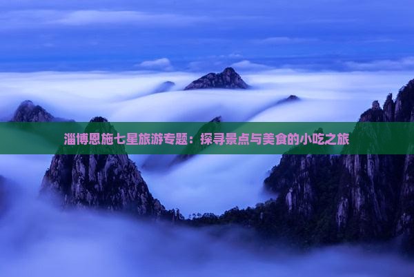 淄博恩施七星旅游专题：探寻景点与美食的小吃之旅
