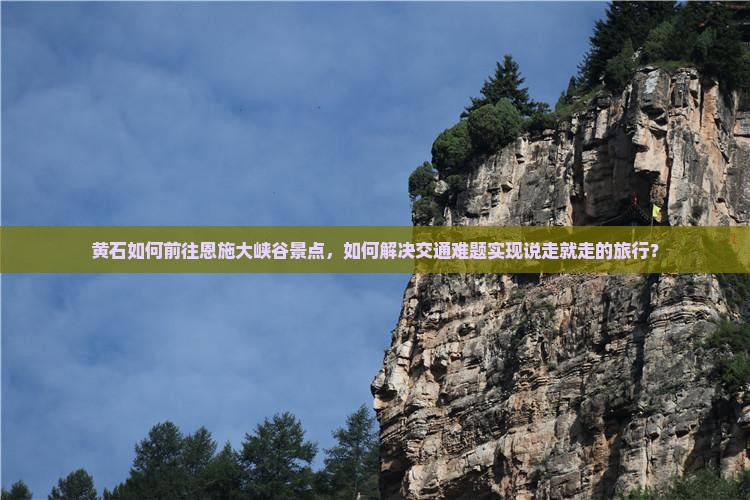 黄石如何前往恩施大峡谷景点，如何解决交通难题实现说走就走的旅行？