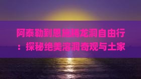 阿泰勒到恩施腾龙洞自由行：探秘绝美溶洞奇观与土家族风情体验之旅