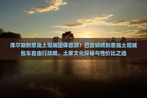 库尔勒到恩施土司城团体旅游？巴音郭楞到恩施土司城包车自由行攻略，土家文化探秘与性价比之选