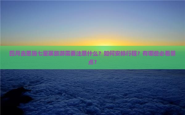 四月去恩施七星寨旅游需要注意什么？如何安排行程？有哪些必看景点？