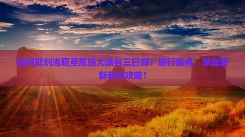 如何规划洛阳至恩施大峡谷三日游？旅行痛点，掌握最新热词攻略！