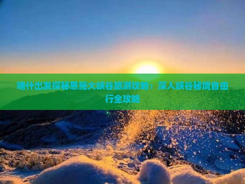 喀什出发探秘恩施大峡谷旅游攻略：深入峡谷秘境自由行全攻略