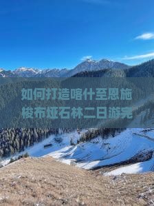 如何打造喀什至恩施梭布垭石林二日游完美行程？避开痛点，掌握新趋势，实现深度游体验！