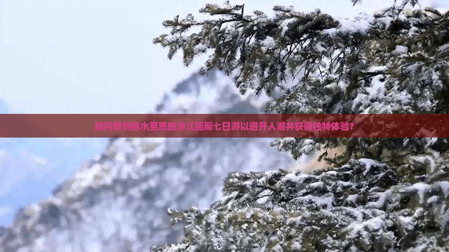 如何规划丽水至恩施清江画廊七日游以避开人潮并获得独特体验？