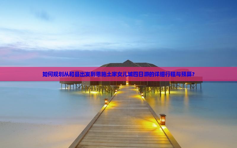 如何规划从和县出发到恩施土家女儿城四日游的详细行程与预算？