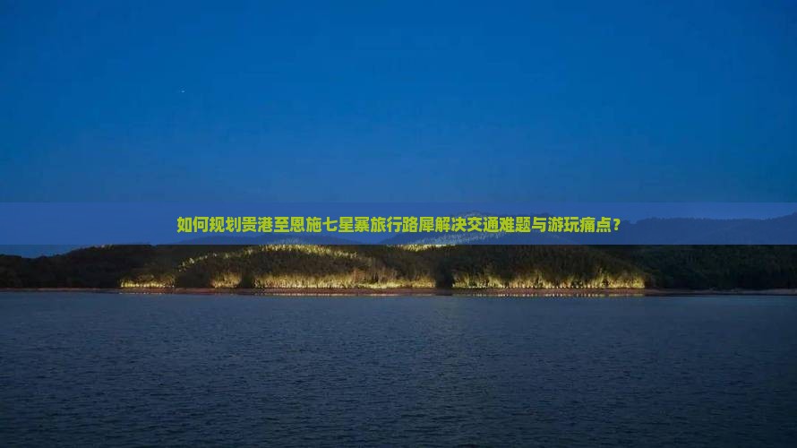 如何规划贵港至恩施七星寨旅行路犀解决交通难题与游玩痛点？