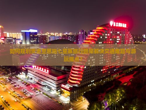 如何规划贵港至恩施七星寨旅行路犀解决交通难题与游玩痛点？